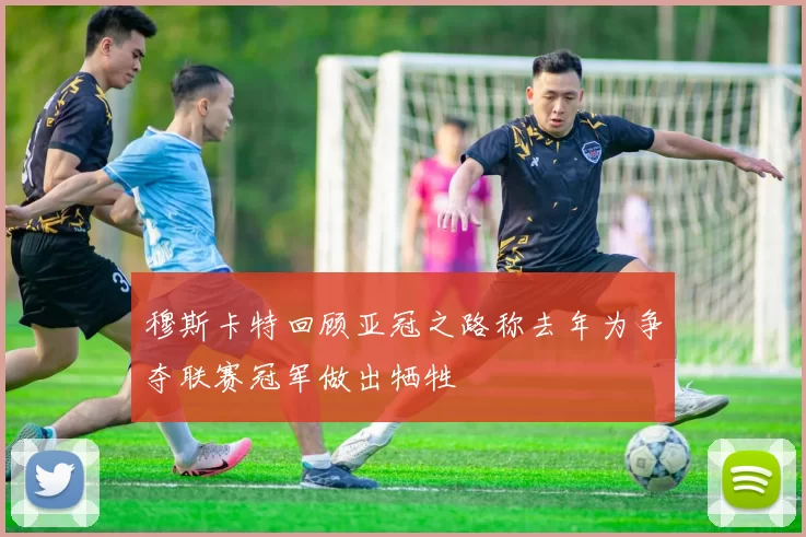 穆斯卡特回顾亚冠之路称去年为争夺联赛冠军做出牺牲