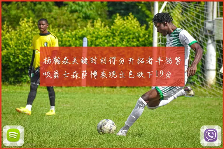 杨瀚森关键时刻得分开拓者半场紧咬爵士森萨博表现出色砍下19分