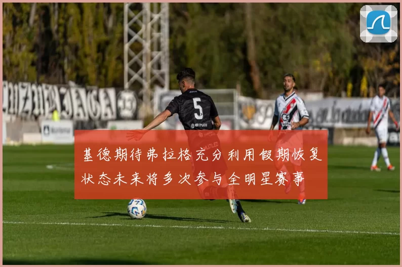 基德期待弗拉格充分利用假期恢复状态未来将多次参与全明星赛事