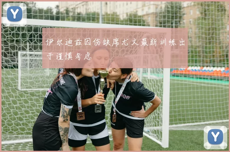 伊尔迪兹因伤缺席尤文最新训练出于谨慎考虑