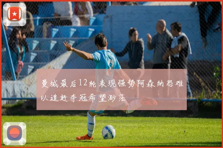 曼城最后12轮表现强势阿森纳恐难以追赶夺冠希望渺茫