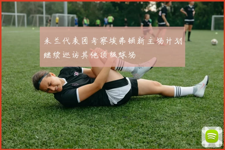 米兰代表团考察埃弗顿新主场计划继续巡访其他顶级球场
