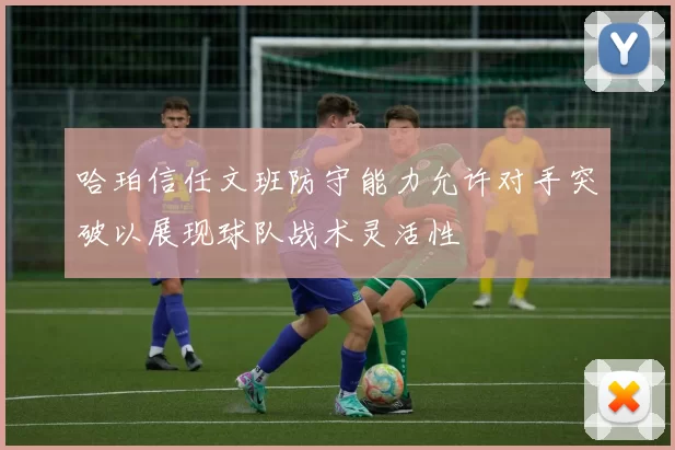 哈珀信任文班防守能力允许对手突破以展现球队战术灵活性