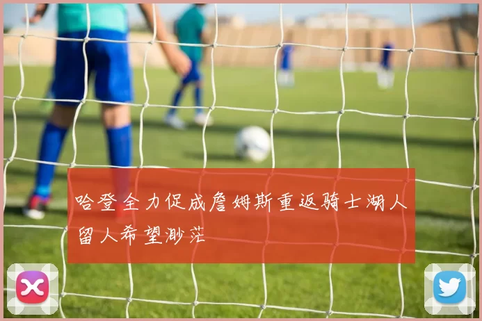 哈登全力促成詹姆斯重返骑士湖人留人希望渺茫