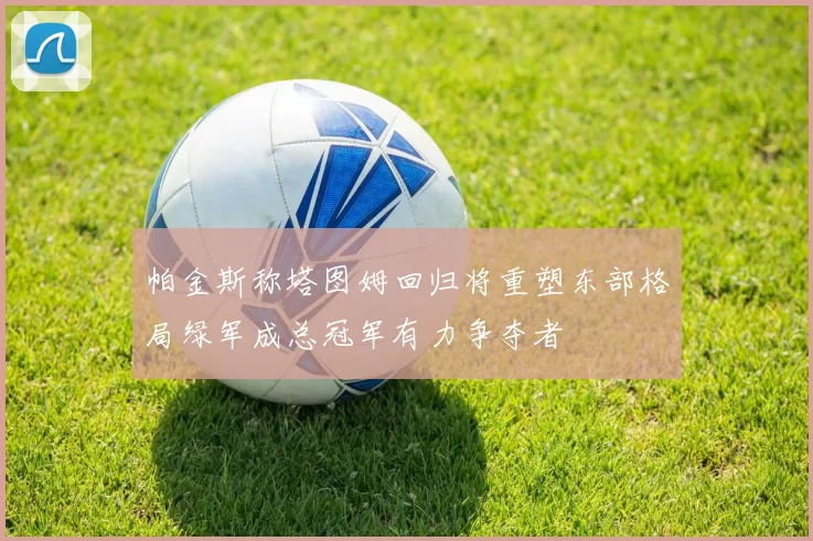 帕金斯称塔图姆回归将重塑东部格局绿军成总冠军有力争夺者