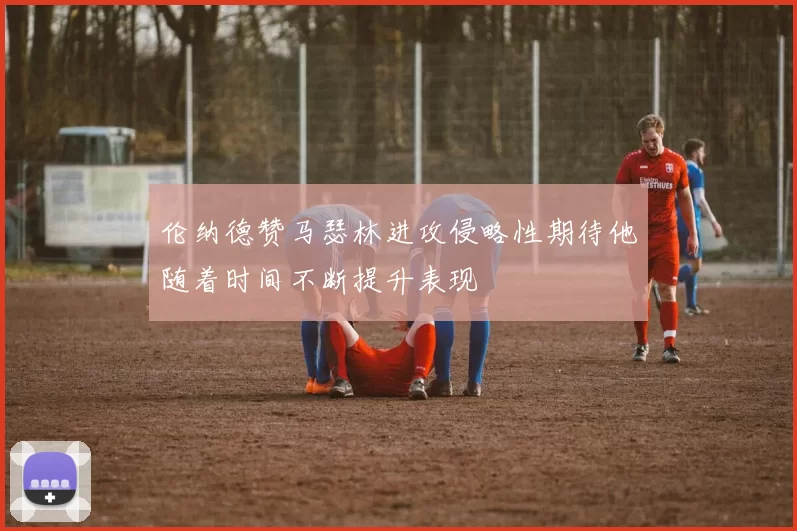 伦纳德赞马瑟林进攻侵略性期待他随着时间不断提升表现