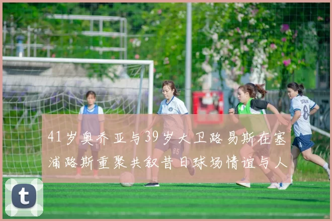 41岁奥乔亚与39岁大卫路易斯在塞浦路斯重聚共叙昔日球场情谊与人生故事