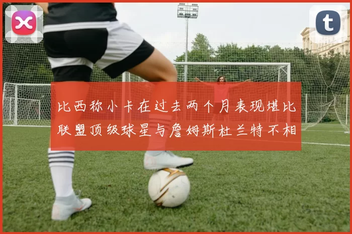 比西称小卡在过去两个月表现堪比联盟顶级球星与詹姆斯杜兰特不相上下
