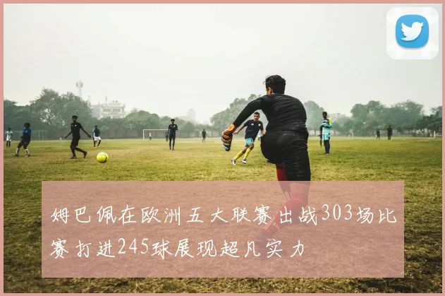 姆巴佩在欧洲五大联赛出战303场比赛打进245球展现超凡实力