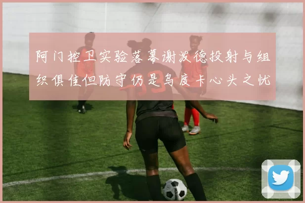 阿门控卫实验落幕谢泼德投射与组织俱佳但防守仍是乌度卡心头之忧