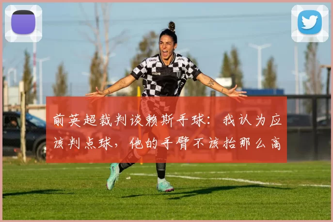 前英超裁判谈赖斯手球：我认为应该判点球，他的手臂不该抬那么高
