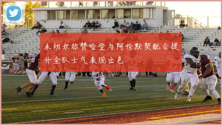 米切尔称赞哈登与阿伦默契配合提升全队士气表现出色