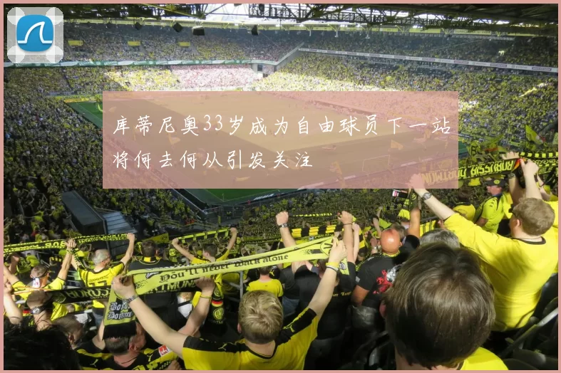 库蒂尼奥33岁成为自由球员下一站将何去何从引发关注