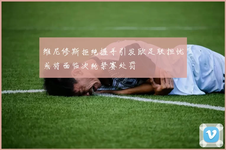 维尼修斯拒绝握手引发欧足联担忧或将面临次轮禁赛处罚