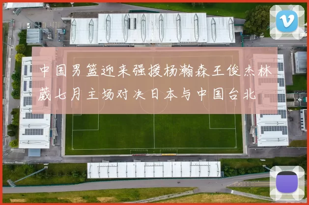 中国男篮迎来强援杨瀚森王俊杰林葳七月主场对决日本与中国台北