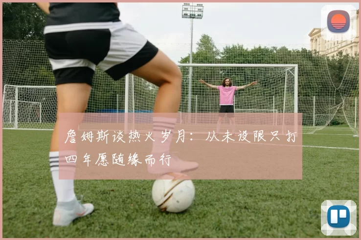 詹姆斯谈热火岁月：从未设限只打四年愿随缘而行
