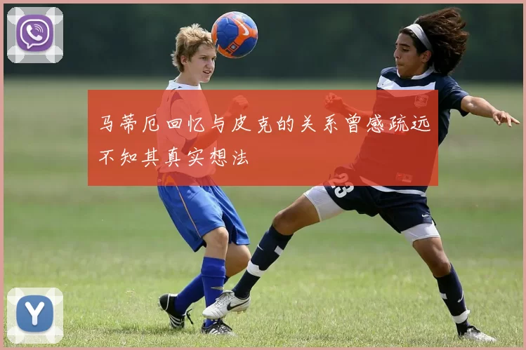 马蒂厄回忆与皮克的关系曾感疏远不知其真实想法
