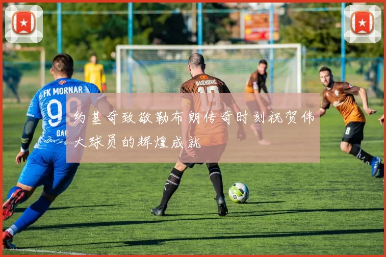 约基奇致敬勒布朗传奇时刻祝贺伟大球员的辉煌成就
