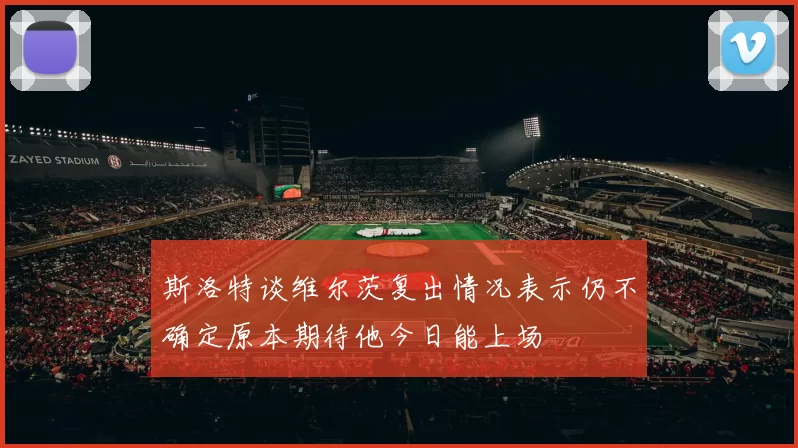 斯洛特谈维尔茨复出情况表示仍不确定原本期待他今日能上场