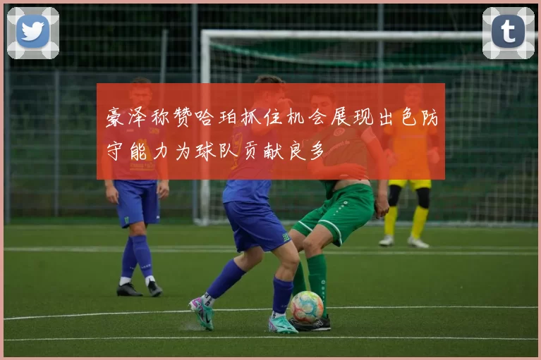 豪泽称赞哈珀抓住机会展现出色防守能力为球队贡献良多