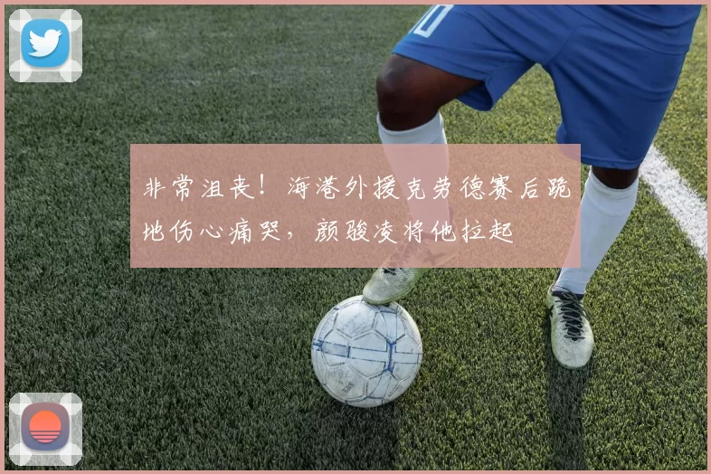 非常沮丧！海港外援克劳德赛后跪地伤心痛哭，颜骏凌将他拉起