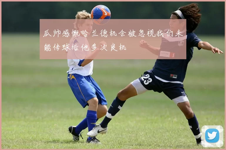 瓜帅感慨哈兰德机会被忽视我们未能传球给他多次良机