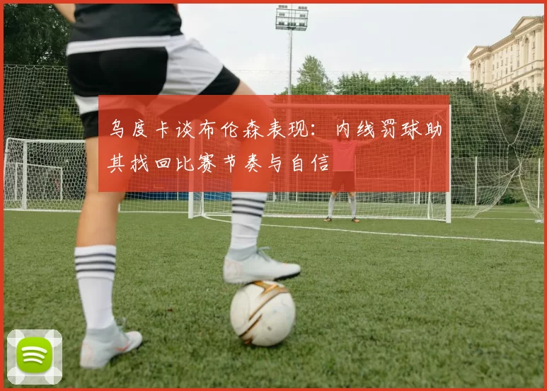 乌度卡谈布伦森表现：内线罚球助其找回比赛节奏与自信